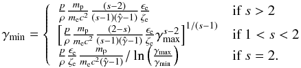 $$ \gamma_\mathrm{min}=\left\{ \begin{array}{ll} \frac{p}{\rho} \frac{m_{\rm p}}{m_{\rm e}c^2}\frac{(s-2)}{(s-1)(\hat{\gamma}-1)}\frac{\epsilon_{\rm e}}{\zeta_{\rm e}} & \textrm{if }s>2\\ \left[\frac{p}{\rho} \frac{m_{\rm p}}{m_{\rm e}c^2}\frac{(2-s)}{(s-1)(\hat{\gamma}-1)}\frac{\epsilon_{\rm e}}{\zeta_{\rm e}} \gamma_\mathrm{max}^{s-2}\right]^{1/(s-1)} & \textrm{if }1<s<2\\ \frac{p}{\rho}\frac{\epsilon_{\rm e}}{\zeta_{\rm e}} \frac{m_{\rm p}}{m_{\rm e}c^2(\hat{\gamma}-1)}/\ln\left(\frac{\gamma_\mathrm{max}}{\gamma_\mathrm{min}}\right) & \textrm{if } s=2. \end{array}\right. $$