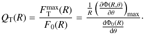\begin{equation} Q_\mathrm{T} (R) = \frac{F\mathrm{_T^{max}}(R)}{F_0 (R)}= \frac{\frac{1}{R} \left(\frac{\partial \Phi(R,\theta)}{\partial \theta} \right)_\mathrm{max}} {\frac{\mathrm{d} \Phi_0(R)}{\mathrm{d} \theta}}\cdot \end{equation}