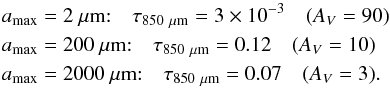 \begin{eqnarray*} a_\mathrm{max}&=&2~\mathrm{\mu m}{:} \quad \tau_{850~\mathrm{\mu m}}=3\times10^{-3}\quad (A_V=90)\\ a_\mathrm{max}&=&200~\mathrm{\mu m}{:} \quad \tau_{850~\mathrm{\mu m}}=0.12\quad (A_V=10)\\ a_\mathrm{max}&=&2000~\mathrm{\mu m}{:} \quad \tau_{850~\mathrm{\mu m}}=0.07\quad (A_V=3). \end{eqnarray*}