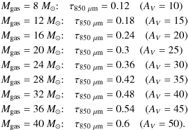 \begin{eqnarray*} M_\mathrm{gas}&=&8~{M_{\odot}}{:}\quad \tau_{850~\mathrm{\mu m}}=0.12\quad (A_V=10)\\ M_\mathrm{gas}&=&12~{M_{\odot}}{:}\quad \tau_{850~\mathrm{\mu m}}=0.18\quad (A_V=15)\\ M_\mathrm{gas}&=&16~{M_{\odot}}{:}\quad \tau_{850~\mathrm{\mu m}}=0.24\quad (A_V=20)\\ M_\mathrm{gas}&=&20~{M_{\odot}}{:}\quad \tau_{850~\mathrm{\mu m}}=0.3\quad (A_V=25)\\ M_\mathrm{gas}&=&24~{M_{\odot}}{:}\quad \tau_{850~\mathrm{\mu m}}=0.36\quad (A_V=30)\\ M_\mathrm{gas}&=&28~{M_{\odot}}{:}\quad \tau_{850~\mathrm{\mu m}}=0.42\quad (A_V=35)\\ M_\mathrm{gas}&=&32~{M_{\odot}}{:}\quad \tau_{850~\mathrm{\mu m}}=0.48\quad (A_V=40)\\ M_\mathrm{gas}&=&36~{M_{\odot}}{:}\quad \tau_{850~\mathrm{\mu m}}=0.54\quad (A_V=45)\\ M_\mathrm{gas}&=&40~{M_{\odot}}{:}\quad \tau_{850~\mathrm{\mu m}}=0.6\quad (A_V=50). \end{eqnarray*}