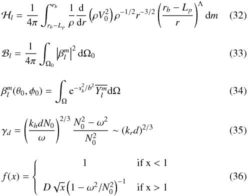 \begin{eqnarray} &&\mathcal{H}_l = \frac{1}{4\pi}\int_{r_b-L_{p}}^{r_b} \frac{1}{\rho}\frac{{\rm d}}{{\rm d}r}\left( \rho V_0^2\right) \rho^{-1/2} r^{-3/2} \left( \frac{r_b-L_{p}}{r}\right)^{\Lambda} \mathrm{d}m \label{H_l radial}\\[3mm] &&\mathcal{B}_l =\frac{1}{4 \pi} \int_{\Omega_0} \left| \beta_l^m\right|^2 \mathrm{d} \Omega_0 \label{horizontal average}\\[3mm] &&\beta_l^m (\theta_0,\phi_0)=\int_{\Omega} {\rm e}^{-s_b^2/b^2} \overline{Y_l^m}\mathrm{d} \Omega \label{beta l m}\\[3mm] &&\gamma_d =\left(\frac{k_{h} d N_0}{\omega}\right)^{2/3} \frac{N_0^2-\omega^2}{N_0^2} \sim \left( k_r d\right)^{2/3} \label{gamma_d}\\[3mm] &&f(x) =\left \lbrace \begin{array}{cl} 1 & \mbox{if x < 1} \\[3mm] D \sqrt{x} \left(1-\omega^2/N_0^2\right)^{-1}& \mbox{if x > 1} \end{array} \right. \label{transition function} \end{eqnarray}