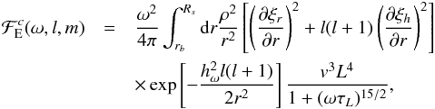 \begin{eqnarray} \mathcal{F}_{\rm E}^{c}(\omega,l,m)&=&\frac{\omega^2}{4\pi} \int_{r_b}^{R_{s}} \mathrm{d} r\frac{ \rho^2}{r^2} \left[\left( \frac{\partial \xi_r}{\partial r}\right)^2+l(l+1)\left( \frac{\partial \xi_h}{\partial r}\right)^2\right]\nonumber\\ &&\times\exp\left[-\frac{h_{\omega}^2 l(l+1)}{2 r^2}\right] \frac{{v}^3 L^4}{1+(\omega \tau_L)^{15/2}} , \label{flux Kumar} \end{eqnarray}