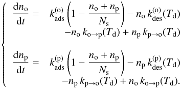 \begin{equation} \left\{ \begin{array}{lr} {\displaystyle \frac{{\rm d}n_{\mathrm{o}}}{{\rm d}t}=} & {\displaystyle k_{\mathrm{ads}}^{(\mathrm{o})}\left(1-\frac{n_{\mathrm{o}}+n_{\mathrm{p}}}{N_{\mathrm{s}}}\right)-n_{\mathrm{o}}\,k_{\rm des}^{(\mathrm{o})}(T_{\mathrm{d}})}\\ & {\displaystyle -n_{\mathrm{o}}\,k_{\mathrm{o}\rightarrow\mathrm{p}}(T_{\mathrm{d}})+n_{\mathrm{p}}\,k_{\mathrm{p}\rightarrow\mathrm{o}}(T_{\mathrm{d}})}\\ \\ {\displaystyle \frac{{\rm d}n_{\mathrm{p}}}{{\rm d}t}=} & {\displaystyle {\displaystyle k_{\mathrm{ads}}^{(\mathrm{p})}\left(1-\frac{n_{\mathrm{o}}+n_{\mathrm{p}}}{N_{\mathrm{s}}}\right)-n_{\mathrm{p}}\,k_{\mathrm{des}}^{(\mathrm{p})}(T_{\mathrm{d}})}}\\ & {\displaystyle -n_{\mathrm{p}}\,k_{\mathrm{p}\rightarrow\mathrm{o}}(T_{\mathrm{d}})+n_{\mathrm{o}}\,k_{\mathrm{o}\rightarrow\mathrm{p}}(T_{\mathrm{d}})} .\end{array}\right.\label{eq:rate_equations} \end{equation}