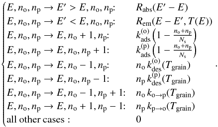 \begin{equation} \begin{cases} E,n_{\mathrm{o}},n_{\mathrm{p}}\rightarrow E'>E,n_{\mathrm{o}},n_{\mathrm{p}}\!\!: & R_{\mathrm{abs}}(E'-E)\\ E,n_{\mathrm{o}},n_{\mathrm{p}}\rightarrow E'<E,n_{\mathrm{o}},n_{\mathrm{p}}\!\!: & R_{\mathrm{em}}(E-E',T(E))\\ E,n_{\mathrm{o}},n_{\mathrm{p}}\rightarrow E,n_{\mathrm{o}}+1,n_{\mathrm{p}}\!\!: & k_{\mathrm{ads}}^{(\mathrm{o})}\left(1-\frac{n_{\mathrm{o}}+n_{\mathrm{p}}}{N_{\mathrm{s}}}\right)\\ E,n_{\mathrm{o}},n_{\mathrm{p}}\rightarrow E,n_{\mathrm{o}},n_{\mathrm{p}}+1\!\!: & k_{\mathrm{ads}}^{(\mathrm{p})}\left(1-\frac{n_{\mathrm{o}}+n_{\mathrm{p}}}{N_{\mathrm{s}}}\right)\\ E,n_{\mathrm{o}},n_{\mathrm{p}}\rightarrow E,n_{\mathrm{o}}-1,n_{\mathrm{p}}\!\!: & n_{\mathrm{o}}\,k_{\mathrm{des}}^{(\mathrm{o})}(T_{\mathrm{grain}})\\ \end{cases} . \end{equation}