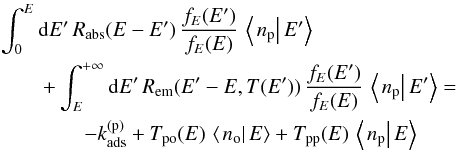 \begin{eqnarray} &&\int_{0}^{E}{\rm d}E'\,R_{\mathrm{abs}}(E-E')\,\frac{f_{E}(E')}{f_{E}(E)}\,\left\langle \left.n_{\mathrm{p}}\right|E'\right\rangle \nonumber\\ &&\quad\quad +\int_{E}^{+\infty}{\rm d}E'\,R_{\mathrm{em}}(E'-E,T(E'))\,\frac{f_{E}(E')}{f_{E}(E)}\,\left\langle \left.n_{\mathrm{p}}\right|E'\right\rangle =\nonumber\\ &&\quad\quad\quad\quad-k_{\mathrm{ads}}^{(\mathrm{p})}+T_{\mathrm{po}}(E)\,\left\langle \left.n_{\mathrm{o}}\right|E\right\rangle +T_{\mathrm{pp}}(E)\,\left\langle \left.n_{\mathrm{p}}\right|E\right\rangle \label{eq:para_marginal_equation} \end{eqnarray}