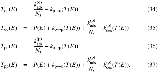 \begin{eqnarray} T_{\mathrm{op}}(E)&=&\frac{k_{\mathrm{ads}}^{(\mathrm{o})}}{N_{\mathrm{s}}}-k_{\mathrm{p}\rightarrow\mathrm{o}}(T(E)) \\ T_{\mathrm{oo}}(E)&=&P(E)+k_{\mathrm{o}\rightarrow\mathrm{p}}(T(E))+\frac{k_{\mathrm{ads}}^{(\mathrm{o})}}{N_{\mathrm{s}}}+k_{\mathrm{des}}^{(\mathrm{o})}(T(E)) \\ T_{\mathrm{po}}(E)&=&\frac{k_{\mathrm{ads}}^{(\mathrm{p})}}{N_{\mathrm{s}}}-k_{\mathrm{o}\rightarrow\mathrm{p}}(T(E)) \\ T_{\mathrm{pp}}(E)&=&P(E)+k_{\mathrm{p}\rightarrow\mathrm{o}}(T(E))+\frac{k_{\mathrm{ads}}^{(\mathrm{p})}}{N_{\mathrm{s}}}+k_{\mathrm{des}}^{(\mathrm{p})}(T(E)) . \end{eqnarray}