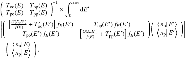 \begin{eqnarray} &&\left(\begin{array}{cc} T_{\mathrm{oo}}(E) & T_{\mathrm{op}}(E)\\ T_{\mathrm{po}}(E) & T_{\mathrm{pp}}(E) \end{array}\right)^{-1}\times\int_{0}^{+\infty}{\rm d}E'\nonumber\\ &&\left[ \left(\begin{array}{cc} \left[\frac{G(E,E')}{f(E)}+T_{\mathrm{oo}}'(E')\right]f_{E}(E') & T_{\mathrm{op}}(E')\,f_{E}(E')\\ T_{\mathrm{po}}(E')\,f_{E}(E') & \left[\frac{G(E,E')}{f(E)}+T_{\mathrm{pp}}'(E')\right]f_{E}(E') \end{array}\right)\left(\begin{array}{c} \left\langle \left.n_{\mathrm{o}}\right|E'\right\rangle \\ \left\langle \left.n_{\mathrm{p}}\right|E'\right\rangle \end{array}\right) \right]\nonumber\\ &&=\left(\begin{array}{c} \left\langle \left.n_{\mathrm{o}}\right|E\right\rangle \\ \left\langle \left.n_{\mathrm{p}}\right|E\right\rangle \end{array}\right),\label{eq:population_marginal_equation_vector_form_final} \end{eqnarray}