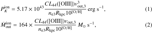 \begin{eqnarray} \label{canodiaz} &&P_K^{\rm ion}=5.17\times 10^{43} \frac{CL_{44}([{\rm OIII}])v_{\rm out,3}^3}{n_{\rm e3} R_{\rm kpc} 10^{\left [{\rm O/H} \right]}}\,{\rm erg\ s}^{-1}, \\ \label{Mcanodiaz} &&\dot M_{\rm out}^{\rm ion}=164\times \frac{CL_{44}([{\rm OIII}])v_{\rm out,3}}{n_{\rm e3} R_{\rm kpc} 10^{\left [{\rm O/H} \right]}}\,M_\odot\ {\rm s}^{-1}, \end{eqnarray}