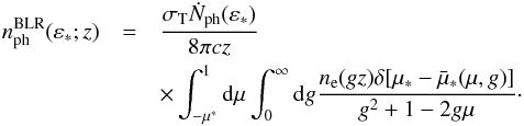 \begin{eqnarray} n^{\rm{BLR}}_{\rm{ph}}(\varepsilon_*;z) & = & \frac{\sigma_{\rm T} \dot{N}_{\rm{ph}}(\varepsilon_*)}{8\pi c z} \\\nonumber && \times \int_{-\mu^*}^1 {\rm d}\mu \int_0^{\infty} {\rm d}g \frac{n_{\rm e}(gz) \delta[\mu_*-\bar{\mu}_*(\mu,g)]}{g^2+1-2g\mu}\cdot \label{BLRtarphotdelta} \end{eqnarray}