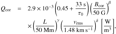 \begin{eqnarray} Q_{\rm cor} &=& 2.9 \times 10^{-3} \left({{0.45}+\frac{33~{\rm s}}{\tau_0}}\right) \left({\frac{B_{\rm cor}}{50~{\rm G}}}\right)^{\beta} \nonumber\\ && \times \left({\frac{L}{50~{\rm Mm}}}\right)^{\gamma} \left({\frac{v_{\rm rms}}{1.48~{\rm km\,s^{-1}}}}\right)^{\delta}~{\left[\frac{\rm W}{\rm m^3}\right]}\label{E:Ballegooijen}, \end{eqnarray}