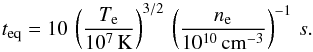 \begin{equation} t_{\rm eq} = 10\,\left(\frac{T_{\rm e}}{10^7\,{\rm K}}\right)^{3/2}\,\left(\frac{n_{\rm e}}{10^{10}\,{\rm cm}^{-3}}\right)^{-1}\,s \label{eq6} . \end{equation}