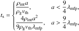 \begin{eqnarray} t_{\rm s} = \begin{cases} \dfrac{\rho_{\rm int}a}{{\rho}_{\rm g}v_{\rm th}}, & a < \dfrac{9}{4}{\lambda}_{\rm mfp}, \\ \dfrac{4\rho_{\rm int}a^2}{9{\rho}_{\rm g}v_{\rm th}{\lambda}_{\rm mfp}}, & a > \dfrac{9}{4}{\lambda}_{\rm mfp}, \end{cases} \label{eq:ts} \end{eqnarray}