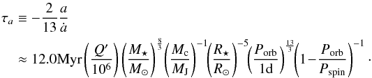 \begin{eqnarray} \tau_a && \equiv -\frac{2}{13}\frac{a}{\dot{a}}\nonumber\\ && \approx12.0 {\rm Myr} \left(\frac{Q'}{10^6}\right) \left(\frac{M_\star}{M_\odot}\right)^{\frac{8}{3}}\! \left(\frac{M_{\rm c}}{M_{\rm J}}\right)^{-1}\!\! \left(\frac{R_\star}{R_\odot}\right)^{-5}\!\! \left(\frac{\subrm{P}{orb}}{1 {\rm d}}\right)^{\frac{13}{3}}\!\! \left(1\!-\!\frac{\subrm{P}{orb}}{\subrm{P}{\rm spin}}\right)^{-1}\cdot \label{eq:tauatides} \end{eqnarray}