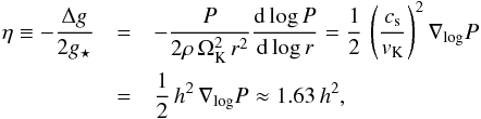 \begin{eqnarray} \eta \equiv -\frac{\Delta g}{2g_\star} &=& -\frac{P}{2\rho\, \Omega_\mathrm{K}^2\, r^2} \frac{\mathrm{d}\log P}{\mathrm{d}\log r} = \frac{1}{2}\,\left( \frac{c_{\rm s}}{\v_\mathrm{K}} \right)^2 \nabla_{\rm log} P\nonumber \\ &=& \frac{1}{2}\,h^2\,\nabla_{\rm log} P \approx 1.63\, h^2, \end{eqnarray}
