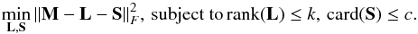 \begin{equation} \label{godec1} \min_{\bf L,S} {\left\| {\bf M}-{\bf L}-{\bf S} \right\|^{2}_{F}}, \, \text{subject to} \, {\rm rank}({\bf L})\le k, \, {\rm card}({\bf S})\le c. \end{equation}