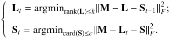 \begin{equation} \label{godec2} \left\{\begin{array} {l}\displaystyle {\bf L}_{t} = {\rm argmin}_{\substack{{\rm rank}({\bf L})\le k }}{ \left\| {\bf M}-{\bf L}-{\bf S}_{t-1} \right\|_{F}^{2}} ;\\[3mm] \displaystyle {\bf S}_{t} = {\rm argmin}_{{\rm card}({\bf S})\le c }{ \left\| {\bf M}-{\bf L}_{t}-{\bf S} \right\|_{F}^{2}} . \end{array}\right. \end{equation}