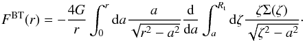\begin{equation} \label{eq:bitreF} F^{\rm BT}(r) = -\frac{4G}{r} \int_{0}^{r} {\rm d}a\frac{a}{\sqrt{r^{2}-a^{2}}} \frac{{\rm d}}{{\rm d}a} \int_{a}^{R_{\rm t}} {\rm d}\zeta \frac{\zeta \Sigma(\zeta)}{\sqrt{\zeta^{2}-a^{2}}}\cdot \end{equation}