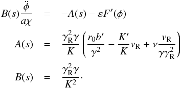 \begin{eqnarray} {B}(s)\frac{{\ddot \phi }}{{a\chi }} &=& - {A}(s) - \varepsilon F'(\phi ) \nonumber\\ {A}(s) &=& \frac{{\gamma _{\rm R}^2 \gamma }}{K}\left( {\frac{{r_0 b'}}{{\gamma ^2 }} - \frac{{K'}}{K}v_{\rm R} + \nu \frac{{v_{\rm R} }}{{\gamma \gamma _{\rm R}^2 }}} \right) \nonumber\\ {B}(s) &=& \frac{{\gamma _{\rm R}^2 \gamma }}{{K^2 }} \label{eq09}\cdot \end{eqnarray}