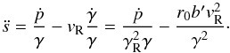 \begin{equation} \ddot s = \frac{{\dot p}}{\gamma } - v_{\rm R} \frac{{\dot \gamma }}{\gamma } = \frac{{\dot p}}{{\gamma _{\rm R}^2 \gamma }} - \frac{{r_0 b'v_{\rm R}^2 }}{{\gamma ^2 }}\cdot \label{eq08} \end{equation}