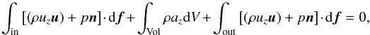 \begin{equation} \label{eq:force-balance} \int_\mathrm{in} \left[(\rho u_z \vec{u}) + p \vec{n} \right] \cdot {\rm d}\vec{f} + \int_\mathrm{Vol} \rho a_z {\rm d}V + \int_\mathrm{out} \left[(\rho u_z \vec{u}) + p \vec{n} \right] \cdot {\rm d}\vec{f} = 0 , \end{equation}