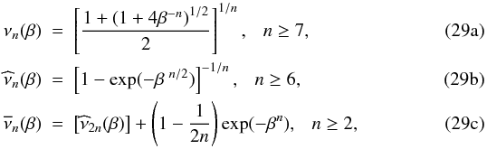% subequation 5167 0 \begin{align} \nu_{n}(\beta) &~=~\left[\frac{1+\left(1+4\beta^{-n}\right)^{1/2}}{2}\right]^{1/n},~~~n\geq7,\label{if1}\\ \widehat{\nu}_{n}(\beta) &~=~\left[1-\exp(-\beta^{~n/2})\right]^{-1/n},~~~n\geq6,\label{if2}\\ \overline{\nu}_{n}(\beta) &~=~\left[\widehat{\nu}_{2n}(\beta)\right] +\left(1-\frac{1}{2n}\right)\exp(-\beta^{n}),~~~n\geq2,\label{if3} \end{align}
