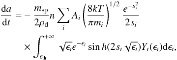 \begin{eqnarray} \label{eq8} \frac{{\rm d}a}{{\rm d}t}& = &- \frac{m_{\rm sp}}{2\rho _{\rm d}} n \sum _i A_i \left(\frac{8kT}{\pi m_i}\right)^{1/2} \frac{e^{-s_i^2}}{2s_i}\nonumber \\ & &\times \int_{\epsilon _{\rm th}}^{+\infty} \sqrt{\epsilon _i}e^{-\epsilon _i} \sin h(2 s_i \sqrt{\epsilon _i}) Y_{i}(\epsilon _i) {\rm d}\epsilon _i, \end{eqnarray}