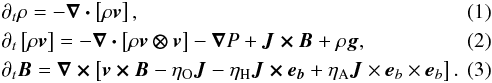 \begin{eqnarray} \label{eqn:dyn-rho} &&\partial_t \rho = - \bm{\nabla \cdot} \left[ \rho \bm{v} \right], \\ \label{eqn:dyn-v} &&\partial_t \left[ \rho \bm{v} \right] = - \bm{\nabla \cdot} \left[ \rho \bm{v \otimes v} \right] - \bnab P + \bm{J \times B} + \rho\bm{g}, \\ \label{eqn:dyn-b} &&\partial_t \bm{B} = \bm{\nabla \times} \left[ \bm{v \times B} - \eta_{\mathrm{O}} \bm{J} - \eta_{\mathrm{H}} \bm{J \times e_{\it b}} + \eta_{\mathrm{A}} \bm{J} \times {\bm e}_{\it b} \times \bm{e}_{\it b} \right]. \end{eqnarray}