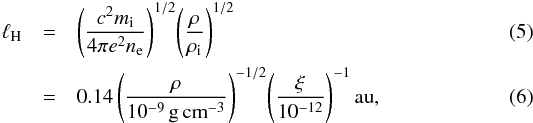\begin{eqnarray} \ell_{\rm H}&=&\Bigg(\frac{c^2m_{\rm i}}{4\pi e^2n_{\rm e}}\Bigg)^{1/2}\Bigg(\frac{\rho}{\rho_{\rm i}}\Bigg)^{1/2}\\ &=&0.14\,\Bigg(\frac{\rho}{10^{-9}\,\mathrm{g\,cm}^{-3}}\Bigg)^{-1/2}\Bigg(\frac{\xi}{10^{-12}}\Bigg)^{-1}\,\mathrm{au}, \end{eqnarray}