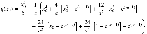 \begin{eqnarray*} g(x_0) &=& \frac{x_0^5}{5} + \frac{1}{a}\ \Bigg\lbrace x_0^4 +\frac{4}{a}\ \left[x_0^3 - {\rm e}^{(x_0 - 1)}\right] + \frac{12}{a^2}\ \left[x_0^2 - {\rm e}^{(x_0 - 1)}\right] \nonumber\\ &&+ \frac{24}{a^3}\ \left[x_0 - {\rm e}^{(x_0 - 1)}\right] + \frac{24}{a^4}\ \left[1 - {\rm e}^{(x_0 - 1)}\right] - {\rm e}^{(x_0 - 1)} \Bigg\rbrace. \end{eqnarray*}