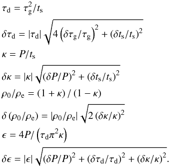 \begin{eqnarray} \label{seiserrors} &&\tau_\textrm{d} = \tau_\textrm{g}^2/t_\textrm{s} \nonumber \\ &&\delta \tau_\textrm{d} = | \tau_\textrm{d} | \sqrt{ 4 \left( \delta \tau_\textrm{g}/\tau_\textrm{g} \right)^2 + \left( \delta t_\textrm{s}/t_\textrm{s} \right)^2 } \nonumber \\ &&\kappa = P/t_\textrm{s} \nonumber \\ &&\delta \kappa = | \kappa | \sqrt{ \left(\delta P/P \right)^2 + \left( \delta t_\textrm{s}/t_\textrm{s} \right)^2 } \nonumber \\ &&\rho_\textrm{0} / \rho_\textrm{e} = \left( 1 + \kappa \right) / \left( 1 - \kappa \right) \nonumber \\ &&\delta \left( \rho_\textrm{0} / \rho_\textrm{e} \right) = | \rho_\textrm{0} / \rho_\textrm{e} | \sqrt{ 2 \left( \delta \kappa/\kappa \right)^2 } \nonumber \\ &&\epsilon = 4P / \left( \tau_\textrm{d} \pi^2 \kappa \right) \nonumber \\ &&\delta \epsilon = | \epsilon | \sqrt{ \left( \delta P/P \right)^2 + \left( \delta \tau_\textrm{d}/\tau_\textrm{d} \right)^2 + \left( \delta \kappa/\kappa \right)^2 }. \end{eqnarray}