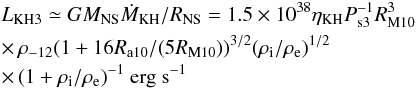 \begin{eqnarray} & & L_{\rm KH3} \simeq G M_{\rm NS} \dot{M}_{\rm KH}/R_{\rm NS}= 1.5\times10^{38} \eta_{\rm KH} P_{\rm s3}^{-1} R_{\rm M10}^3 \nonumber \\ & & \times \,\rho_{-12} (1+16 R_{\rm a10}/(5 R_{\rm M10}))^{3/2} (\rho_{\rm i}/\rho_{\rm e})^{1/2} \nonumber \\ & & \times \,(1+\rho_{\rm i}/\rho_{\rm e})^{-1} ~{\rm erg ~s}^{-1} \label{eq:lkh3} \end{eqnarray}