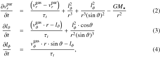 \begin{eqnarray} \rm \frac{\partial {\it v}_{\it r}^{par}}{\partial \it t} &=& \rm \frac{\left({\it v}_{\it r}^{\text{gas}} - {\it v}_{\it r}^{par}\right)}{\tau_{\it t}} + \frac{{\it l}_{ \vartheta}^2}{{\it r}^3} + \frac{{\it l}_\phi^2}{{\it r}^3 (\sin{ \vartheta})^2 }-\frac{\it G M_\star}{{\it r}^2}\\ \rm \frac {\partial {\it l}_{\vartheta}}{\partial \it t} \, \, &=& \rm \frac{\left({\it v}_{ \vartheta}^{\text{gas}}\cdot {\it r} - {\it l}_ \vartheta\right)}{\tau_{\it t}} + \frac{ {\it l}_\phi^2 \cdot cos{ \vartheta}}{{\it r}^2 (\sin{ \vartheta})^3}\\ \rm \frac{\partial {\it l}_{\phi}}{\partial \it t}\, \, &=& \rm \frac{{\it v}_\phi^{\text{gas}}\cdot {\it r} \cdot \sin{ \vartheta} - {\it l}_\phi}{\tau_{\it t}} \label{glg:positions} , \end{eqnarray}