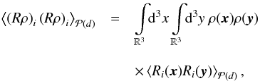 \begin{eqnarray} \left\langle \left(R\rho\right)_i\left(R\rho\right)_i \right\rangle_{\mathcal{P}(d)} & = & \int\limits_{\mathbb{R}^3}\!\!\mathrm{d}^3x\int\limits_{\mathbb{R}^3}\!\!\mathrm{d}^3y \ \rho(\vec{x})\rho(\vec{y}) \nonumber\\[3mm] && \times\left\langle R_i(\vec{x}) R_i(\vec{y}) \right\rangle_{\mathcal{P}(d)}, \end{eqnarray}