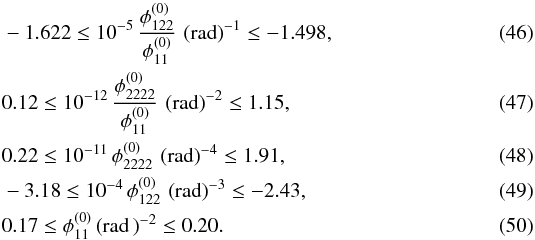 \begin{eqnarray} &&-1.622 \le 10^{-5}\, \dfrac{\phi_{122}^{(0)} }{\phi_{11}^{(0)}}\, \left( \text{rad} \right)^{-1}\le -1.498 , \\ && 0.12 \le 10^{-12}\, \dfrac{\phi_{2222}^{(0)} }{\phi_{11}^{(0)}}\, \left( \text{rad} \right)^{-2} \le 1.15 , \\ && 0.22 \le 10^{-11}\, \phi_{2222}^{(0)}\, \left( \text{rad} \right)^{-4} \le 1.91 , \\ && -3.18 \le 10^{-4}\, \phi_{122}^{(0)} \, \left( \text{rad} \right)^{-3} \le -2.43 , \\ &&0.17 \le \phi_{11}^{(0)} \left( \text{rad}\, \right)^{-2} \le 0.20 . \end{eqnarray}