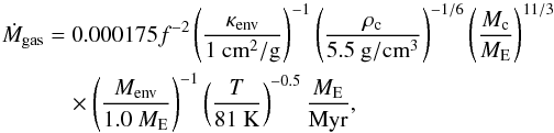 \appendix \setcounter{section}{2} \begin{eqnarray} \label{eq:Mdotenv} \dot{M}_{\rm gas} &=& 0.000175 f^{-2} \left(\frac{\kappa_{\rm env}}{1~{\rm cm}^2/{\rm g}}\right)^{-1} \left( \frac{\rho_{\rm c}}{5.5~{\rm g}/{\rm cm}^3} \right)^{-1/6} \left( \frac{M_{\rm c}}{{M}_{\rm E}} \right)^{11/3} \nonumber \\ &&\quad\times \left(\frac{M_{\rm env}}{1.0~{M}_{\rm E}}\right)^{-1} \left( \frac{T}{81~{\rm K}} \right)^{-0.5} \frac{{M}_{\rm E}}{{\rm Myr}} , \end{eqnarray}