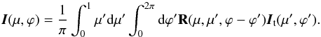 \begin{equation} {\vec I}(\mu, \varphi)=\frac{1}{\pi}\int_{0}^{1}\mu'{\rm d}\mu'\int_{0}^{2\pi}{\rm d}\varphi' {\bf R} (\mu, \mu', \varphi-\varphi'){{\vec I}_{\rm t}(\mu',\varphi')} . \end{equation}