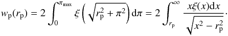 \begin{equation} \label{eq:wp} w_{\rm p}(r_{\rm p})=2\int_{0}^{\pi_{\rm max}}\xi\left(\sqrt{r_{\rm p}^2+\pi^2}\right) {\rm d}\pi =2\int_{r_{\rm p}}^{\infty} \frac{x \xi(x)\mathrm{d}x}{\sqrt{x^2-r_{\rm p}^2}}\cdot \end{equation}
