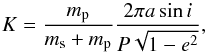 \begin{equation} \label{eq:defK} K = \frac{m_{\rm p}}{m_{\rm s}+m_{\rm p}}\frac{2\pi a \sin i}{P \sqrt{1-e^2}}, \end{equation}