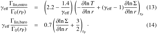 \begin{eqnarray} \label{gammalinentro} \gamma_{\mathrm{eff}} \frac{\Gamma_{\mathrm{lin,entro}}}{\Gamma_{0}(r_{\rm P})} &=& \left(2.2 - \frac{1.4}{\gamma_{\mathrm{eff}}}\right) \, \left(-\frac{\partial \! \ln T}{\partial\! \ln r} + (\gamma_{\mathrm{eff}}-1) \frac{\partial\! \ln \Sigma}{\partial \! \ln r} \right)_{{\rm r}_{\rm P}}\\ \label{gammalinbaro} \gamma_{\mathrm{eff}} \frac{\Gamma_{\mathrm{lin,baro}}}{\Gamma_{0}(r_{\rm P})} &=& 0.7 \left(\frac{\partial\! \ln \Sigma}{\partial \! \ln r} + \frac{3}{2}\right)_{{\rm r}_{\rm P}} \cdot \end{eqnarray}