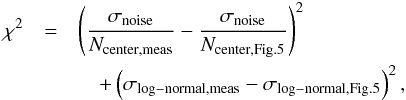 \begin{eqnarray} \chi^2 &=& \left(\frac{\sigma\sub{noise}}{N\sub{center,meas}} -\frac{\sigma\sub{noise}}{N\sub{center,Fig.5}} \right)^2 \nonumber \\ &&\quad + \left( \sigma\sub{log-normal,meas} - \sigma\sub{log-normal,Fig.5} \right)^2 \label{eq_chisquaredefinition} , \end{eqnarray}