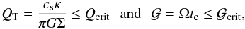 \begin{equation} Q_{\rm T}={c_{\rm s} \kappa \over {\pi G \Sigma}} \le Q_{\rm crit} \,\,\,\, \mathrm{and} \,\,\,\, {\cal G}=\Omega t_{\rm c} \le \cal{G}_{\rm crit}, \end{equation}