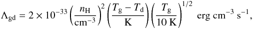 \begin{eqnarray} \Lambda_{\rm gd}=2\times10^{-33}\left(\frac{n_{\rm H}}{\mathrm{cm^{-3}}}\right)^{2}\left(\frac{T_{\rm g}-T_{\rm d}}{\mathrm{K}}\right) \left(\frac{T_{\rm g}}{10~\mathrm{K}}\right)^{1/2}~\mathrm{erg~cm^{-3}~s^{-1}}, \end{eqnarray}