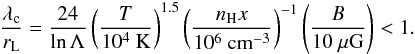\appendix \setcounter{section}{3} \begin{eqnarray} \frac{\lambda_{\rm c}}{r_{\rm L}}=\frac{24}{\ln\Lambda} \left(\frac{T}{10^{4}~\mathrm{K}}\right)^{1.5} \left(\frac{n_{\rm H}x}{\mathrm{10^{6}~cm^{-3}}}\right)^{-1} \left(\frac{B}{\mathrm{10~\mu G}}\right)<1. \label{lambdacoverrl} \end{eqnarray}