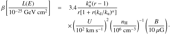 \begin{eqnarray} \label{FEloss} \,\beta\left[\frac{L(E)}{\mathrm{10^{-25}~GeV~cm^{2}}}\right]\,&=&\,3.4\frac{k_{\rm u}^{\alpha}(r-1)}{r[1+r(k_{\rm d}/k_{\rm u})^{\alpha}]} \\\nonumber &&\times\left(\frac{U}{10^{2}~\mathrm{km~s^{-1}}}\right)^{2} \left(\frac{n_{\rm H}}{10^{6}~\mathrm{cm^{-3}}}\right)^{-1} \left(\frac{B}{10~\mu\mathrm{G}}\right)\cdot \end{eqnarray}