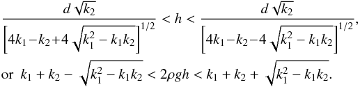 \begin{eqnarray} \label{condz} &&\frac{d\sqrt{k_2}}{\left[4k_1\!-\!k_2\!+\!4\sqrt{k_1^2-k_1k_2}\right]^{1/2}}< h<\frac{d\sqrt{k_2}}{\left[4k_1\!-\!k_2\!-\!4\sqrt{k_1^2-k_1k_2}\right]^{1/2}},\nonumber\\ &&\mathrm{or}~~k_1+k_2-\sqrt{k_1^2-k_1k_2}<2\rho gh<k_1+k_2+\sqrt{k_1^2-k_1k_2}. \end{eqnarray}