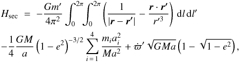 \begin{eqnarray} \lefteqn{H_\mathrm{sec} \; = \; -\frac{Gm'}{4\pi^2}\int_0^{2\pi}\!\!\int_0^{2\pi} \left(\frac{1}{|\vec{r}-\vec{r'}|}-\frac{\vec{r}\cdot \vec{r'}}{r'^3}\right)\,\rd l\,\rd l'}&&\nonumber\\ \lefteqn{-\frac{1}{4}\frac{GM}{a}\left(1-e^2\right)^{-3/2} \sum_{i\,=\,1}^4\frac{m_ia_i^2}{Ma^2} +\dot{\varpi}'\sqrt{GMa}\left(1-\sqrt{1-e^2}\right),}&& \label{htot} \end{eqnarray}