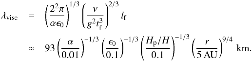 \begin{eqnarray} \lambda_{\rm visc}& =& \left( \frac{2^2\pi}{\alpha \epsilon_0} \right)^{1/3} \left( \frac{\nu}{g^2t_{\rm f}^3} \right)^{2/3} l_{\rm f} \nonumber \\ &\approx& 93 \left( \frac{\alpha}{0.01} \right)^{-1/3} \left( \frac{\epsilon_0}{0.1} \right)^{-1/3} \left( \frac{H_{\rm p}/H}{0.1} \right)^{-1/3} \left( \frac{r}{5\,{\rm AU}} \right)^{9/4} \,{\rm km.} \label{eq:lamviscvert} \end{eqnarray}