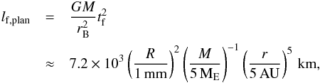 \begin{eqnarray} l_{\rm f,plan} &=& \frac{GM}{r_{\rm B}^2} t_{\rm f}^2 \nonumber \\ &\approx& 7.2 \times 10^3 \left( \frac{R}{1\,{\rm mm}} \right)^{2} \left( \frac{M}{5\,{\rm M}_{\rm E}} \right)^{-1} \left( \frac{r}{5\,{\rm AU}} \right)^{5} \,{\rm km}, \label{eq:lgplan} \end{eqnarray}