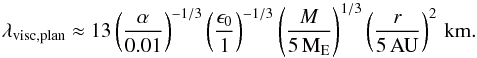 \begin{eqnarray} \lambda_{\rm visc,plan} \approx 13 \left( \frac{\alpha}{0.01} \right)^{-1/3} \left( \frac{\epsilon_0}{1} \right)^{-1/3} \left( \frac{M}{5\,{\rm M}_{\rm E}} \right)^{1/3} \left( \frac{r}{5\,{\rm AU}} \right)^{2} \,{\rm km.} \label{eq:viscplan} \end{eqnarray}
