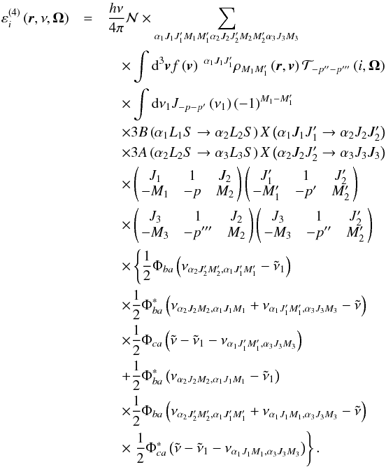 \begin{eqnarray} \varepsilon _{i}^{\left( 4\right) }\left( \vec{r},\nu ,\vec{\Omega} \right) &=&\dfrac{h\nu }{4\pi }\mathcal{N} \times \dsum\limits_{\alpha _{1}J_{1}J_{1}^{\prime }M_{1}M_{1}^{\prime }\alpha _{2}J_{2}J_{2}^{\prime }M_{2}M_{2}^{\prime }\alpha _{3}J_{3}M_{3}}\nonumber\\ &&\quad\times \dint \mathrm{d}^{3}\vec{v}f\left( \vec{v}\right) \ ^{\alpha _{1}J_{1}J_{1}^{\prime }}\rho _{M_{1}M_{1}^{\prime }}\left( \vec{r},\vec{v} \right) \mathcal{T}_{-p^{\prime \prime }-p^{\prime \prime \prime }}\left( i,\vec{\Omega}\right)\nonumber\\ &&\quad \times \dint \mathrm{d}\nu _{1}J_{-p-p^{\prime }}\left( \nu _{1}\right) \left( -1\right) ^{M_{1}-M_{1}^{\prime }}\nonumber\\ &&\quad \times 3B\left( \alpha _{1}L_{1}S\rightarrow \alpha _{2}L_{2}S\right) X\left( \alpha _{1}J_{1}J_{1}^{\prime }\rightarrow \alpha _{2}J_{2}J_{2}^{\prime }\right)\nonumber\\ &&\quad \times 3A\left( \alpha _{2}L_{2}S\rightarrow \alpha _{3}L_{3}S\right) X\left( \alpha _{2}J_{2}J_{2}^{\prime }\rightarrow \alpha _{3}J_{3}J_{3}\right)\nonumber\\ && \quad\times \left( \! \! \begin{array}{ccc} J_{1} & 1 & J_{2} \\ -M_{1} & -p & M_{2} \end{array} \! \!\right) \left( \! \! \begin{array}{ccc} J_{1}^{\prime } & 1 & J_{2}^{\prime } \\ -M_{1}^{\prime } & -p^{\prime } & M_{2}^{\prime } \end{array} \! \!\right)\nonumber\\ &&\quad \times \left( \! \! \begin{array}{ccc} J_{3} & 1 & J_{2} \\ -M_{3} & -p^{\prime \prime \prime } & M_{2} \end{array} \! \!\right) \left( \!\! \begin{array}{ccc} J_{3} & 1 & J_{2}^{\prime }\nonumber\\ -M_{3} & -p^{\prime \prime } & M_{2}^{\prime } \end{array} \!\!\right)\nonumber\\ && \quad\times \left\{ \dfrac{1}{2}\Phi _{ba}\left( \nu _{\alpha _{2}J_{2}^{\prime }M_{2}^{\prime },\alpha _{1}J_{1}^{\prime }M_{1}^{\prime }}-\tilde{\nu}_{1}\right) \right.\nonumber\\ &&\quad \times \dfrac{1}{2}\Phi _{ba}^{\ast }\left( \nu _{\alpha _{2}J_{2}M_{2},\alpha _{1}J_{1}M_{1}} +\nu _{\alpha _{1}J_{1}^{\prime }M_{1}^{\prime },\alpha _{3}J_{3}M_{3}}-\tilde{\nu}\right)\nonumber\\ && \quad\times \dfrac{1}{2}\Phi _{ca}\left( \tilde{\nu}-\tilde{\nu}_{1}-\nu _{\alpha _{1}J_{1}^{\prime }M_{1}^{\prime },\alpha _{3}J_{3}M_{3}}\right)\nonumber\\ &&\quad +\dfrac{1}{2}\Phi _{ba}^{\ast }\left( \nu _{\alpha _{2}J_{2}M_{2},\alpha _{1}J_{1}M_{1}}-\tilde{\nu}_{1}\right)\nonumber\\ &&\quad \times \dfrac{1}{2}\Phi _{ba}\left( \nu _{\alpha _{2}J_{2}^{\prime }M_{2}^{\prime },\alpha _{1}J_{1}^{\prime }M_{1}^{\prime }} +\nu _{\alpha _{1}J_{1}M_{1},\alpha _{3}J_{3}M_{3}}-\tilde{\nu}\right)\nonumber\\ && \quad\times \left. \dfrac{1}{2}\Phi _{ca}^{\ast }\left( \tilde{\nu}- \tilde{\nu}_{1}-\nu _{\alpha _{1}J_{1}M_{1},\alpha _{3}J_{3}M_{3}}\right) \right\} . \label{order-4-em} \end{eqnarray}